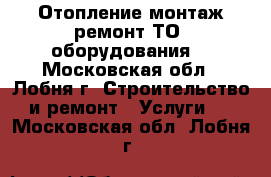 Отопление монтаж,ремонт,ТО  оборудования. - Московская обл., Лобня г. Строительство и ремонт » Услуги   . Московская обл.,Лобня г.